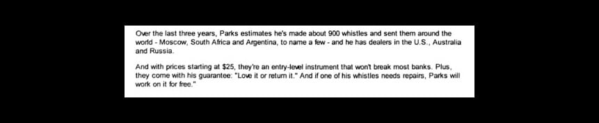 Screenshot of text saying, "Over the last three years, Parks estimates he's made about 900 whistles and sent them around the world - Moscow, South Africa, and Argentina, to name a few - and he has dealers in the U.S., Australia, and Russia. And with prices starting at $25, they're an entry-level instrument that won't break most banks. Plus, they come with this guarantee: "Love it or return it." And if one of his whistles needs repairs, Parks will work on it for free."