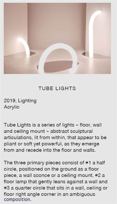 Image of the LED lighting tubes displayed in their exhibition. Caption says, "Tube Lights. 2018, Acrylic. Tube Lights is a series of lights - floor, wall, and ceiling mount - abstract sculptural articulations, lit from within, that appear to be pliant or soft yet powerful, as they emerge from and recede into the floor and walls. The three primary pieces consist of #1 a half circle, positioned on the ground as a floor piece, a wall sconce or a ceiling mount, #2 a floor lamp that gently leans against a wall, and #3 a quarter circle that sits in a wall, ceiling or floor right angle corner in an ambiguous composition.